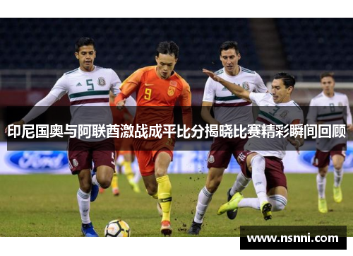 印尼国奥与阿联酋激战成平比分揭晓比赛精彩瞬间回顾