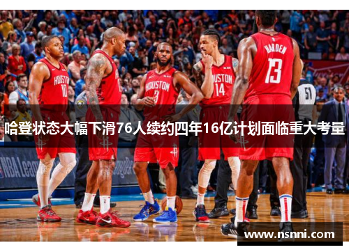 哈登状态大幅下滑76人续约四年16亿计划面临重大考量