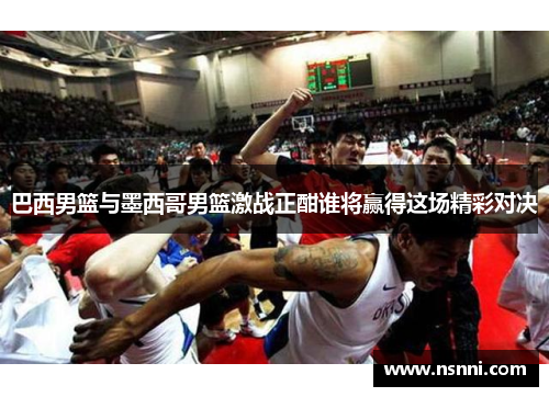 巴西男篮与墨西哥男篮激战正酣谁将赢得这场精彩对决