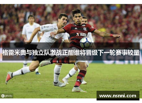 格雷米奥与独立队激战正酣谁将晋级下一轮赛事较量