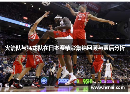 火箭队与猛龙队在日本赛精彩集锦回顾与赛后分析